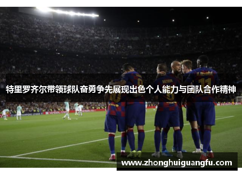 特里罗齐尔带领球队奋勇争先展现出色个人能力与团队合作精神