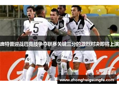 庞特普迎战巴竞技争夺联赛关键三分的激烈对决即将上演
